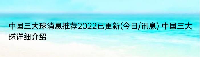 中国三大球消息推荐2022已更新(今日/讯息) 中国三大球详细介绍