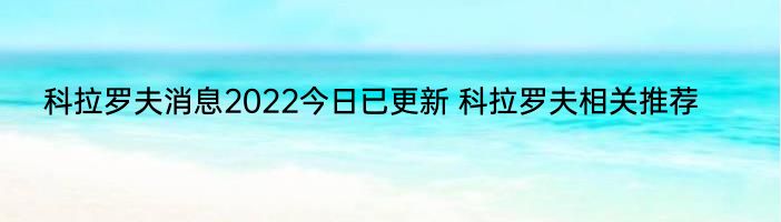 科拉罗夫消息2022今日已更新 科拉罗夫相关推荐