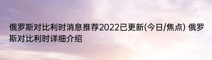 俄罗斯对比利时消息推荐2022已更新(今日/焦点) 俄罗斯对比利时详细介绍