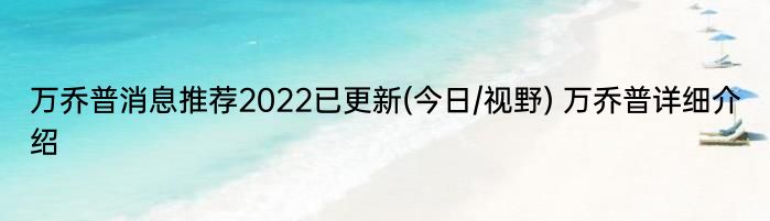 万乔普消息推荐2022已更新(今日/视野) 万乔普详细介绍