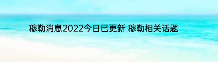 穆勒消息2022今日已更新 穆勒相关话题