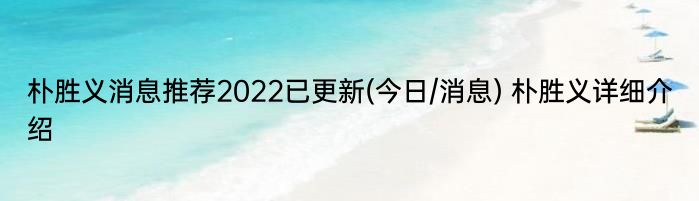 朴胜义消息推荐2022已更新(今日/消息) 朴胜义详细介绍