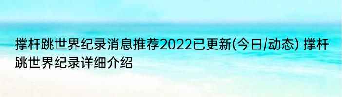 撑杆跳世界纪录消息推荐2022已更新(今日/动态) 撑杆跳世界纪录详细介绍