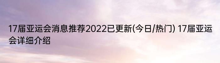 17届亚运会消息推荐2022已更新(今日/热门) 17届亚运会详细介绍