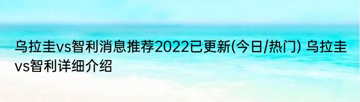 乌拉圭vs智利消息推荐2022已更新(今日/热门) 乌拉圭vs智利详细介绍