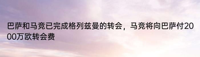 巴萨和马竞已完成格列兹曼的转会，马竞将向巴萨付2000万欧转会费