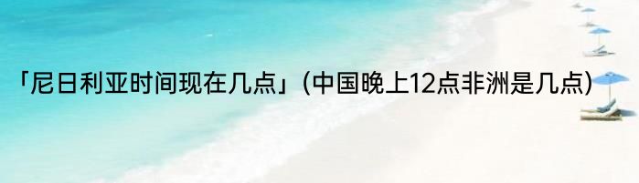 「尼日利亚时间现在几点」(中国晚上12点非洲是几点) 