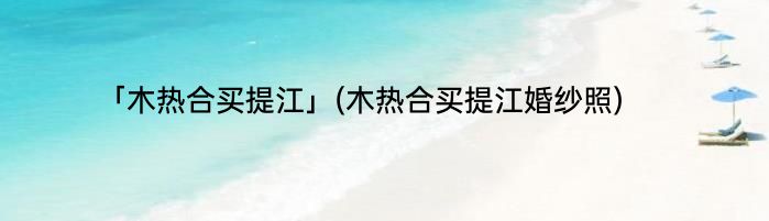 「木热合买提江」(木热合买提江婚纱照) 