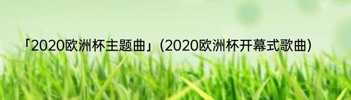 「2020欧洲杯主题曲」(2020欧洲杯开幕式歌曲) 