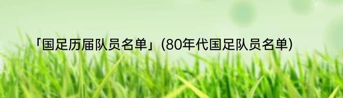 「国足历届队员名单」(80年代国足队员名单) 