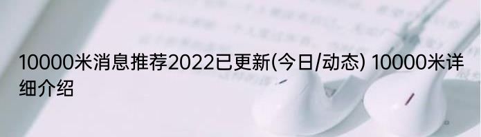 10000米消息推荐2022已更新(今日/动态) 10000米详细介绍