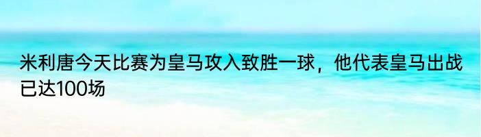 米利唐今天比赛为皇马攻入致胜一球，他代表皇马出战已达100场