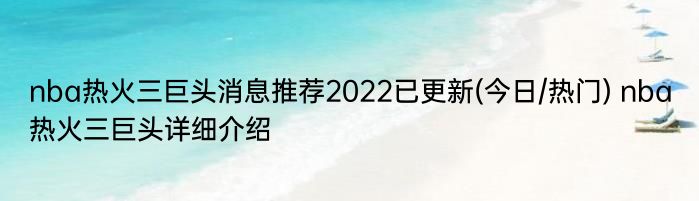 nba热火三巨头消息推荐2022已更新(今日/热门) nba热火三巨头详细介绍