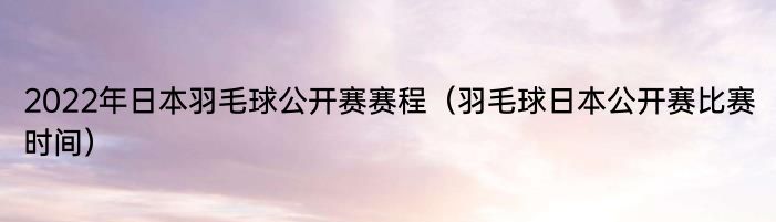 2022年日本羽毛球公开赛赛程（羽毛球日本公开赛比赛时间）