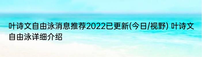 叶诗文自由泳消息推荐2022已更新(今日/视野) 叶诗文自由泳详细介绍