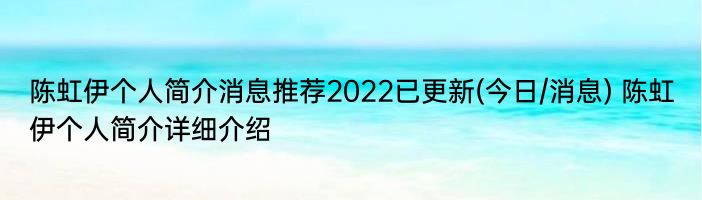 陈虹伊个人简介消息推荐2022已更新(今日/消息) 陈虹伊个人简介详细介绍