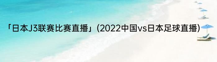 「日本J3联赛比赛直播」(2022中国vs日本足球直播) 