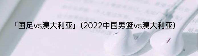 「国足vs澳大利亚」(2022中国男篮vs澳大利亚) 