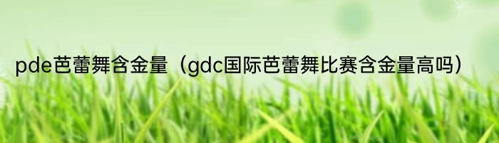 pde芭蕾舞含金量（gdc国际芭蕾舞比赛含金量高吗）