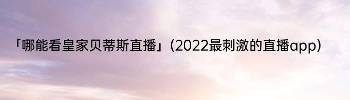 「哪能看皇家贝蒂斯直播」(2022最刺激的直播app) 