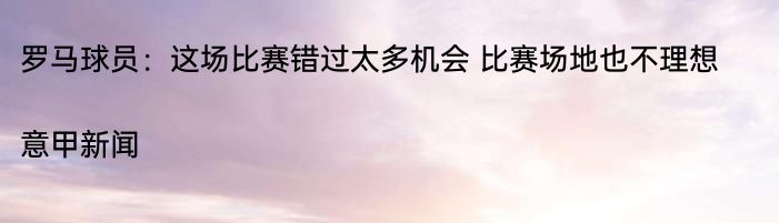 罗马球员：这场比赛错过太多机会 比赛场地也不理想|意甲新闻  