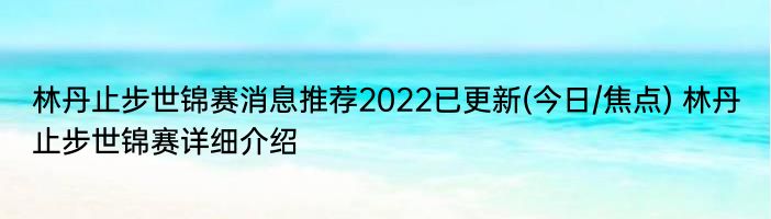 林丹止步世锦赛消息推荐2022已更新(今日/焦点) 林丹止步世锦赛详细介绍