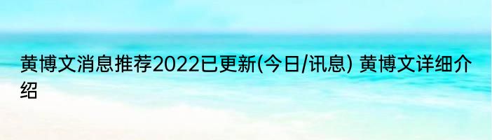 黄博文消息推荐2022已更新(今日/讯息) 黄博文详细介绍