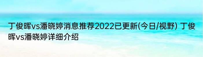 丁俊晖vs潘晓婷消息推荐2022已更新(今日/视野) 丁俊晖vs潘晓婷详细介绍