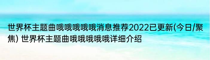 世界杯主题曲哦哦哦哦哦消息推荐2022已更新(今日/聚焦) 世界杯主题曲哦哦哦哦哦详细介绍