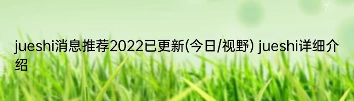 jueshi消息推荐2022已更新(今日/视野) jueshi详细介绍