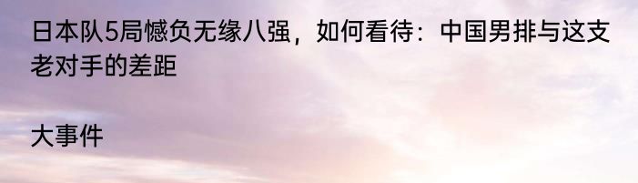 日本队5局憾负无缘八强，如何看待：中国男排与这支老对手的差距|大事件  