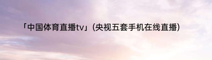 「中国体育直播tv」(央视五套手机在线直播) 