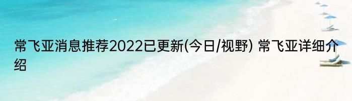 常飞亚消息推荐2022已更新(今日/视野) 常飞亚详细介绍