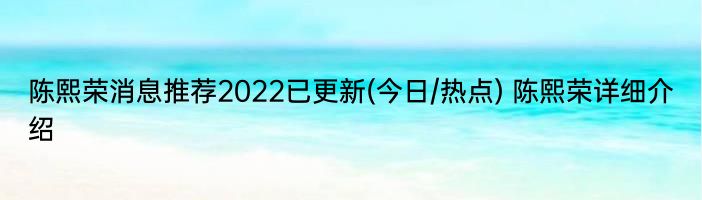 陈熙荣消息推荐2022已更新(今日/热点) 陈熙荣详细介绍