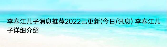 李春江儿子消息推荐2022已更新(今日/讯息) 李春江儿子详细介绍