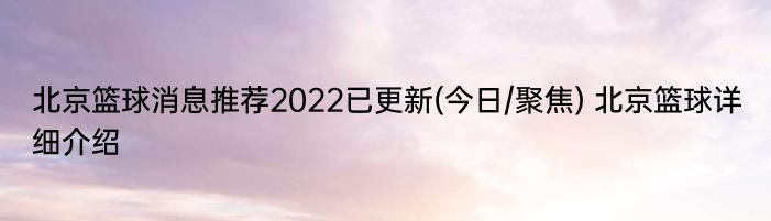 北京篮球消息推荐2022已更新(今日/聚焦) 北京篮球详细介绍