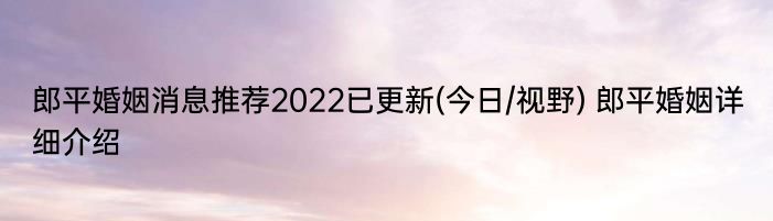 郎平婚姻消息推荐2022已更新(今日/视野) 郎平婚姻详细介绍