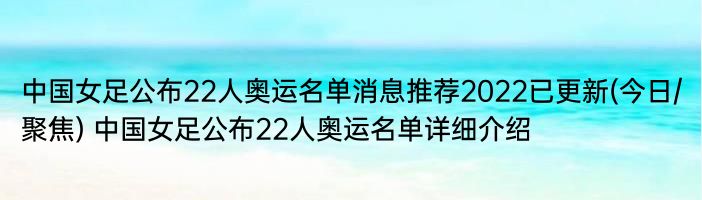 中国女足公布22人奥运名单消息推荐2022已更新(今日/聚焦) 中国女足公布22人奥运名单详细介绍