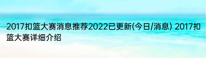 2017扣篮大赛消息推荐2022已更新(今日/消息) 2017扣篮大赛详细介绍