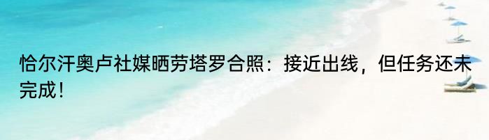 恰尔汗奥卢社媒晒劳塔罗合照：接近出线，但任务还未完成！