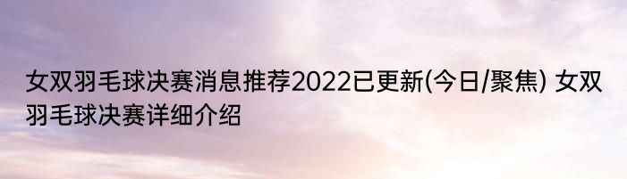 女双羽毛球决赛消息推荐2022已更新(今日/聚焦) 女双羽毛球决赛详细介绍