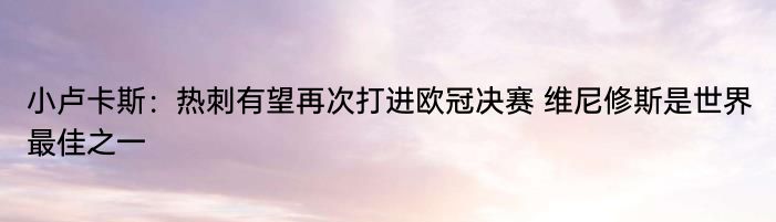 小卢卡斯：热刺有望再次打进欧冠决赛 维尼修斯是世界最佳之一