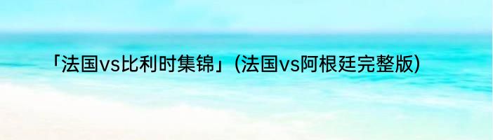 「法国vs比利时集锦」(法国vs阿根廷完整版) 