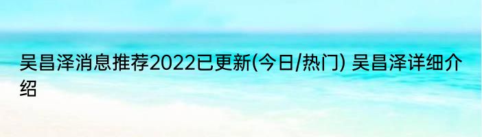 吴昌泽消息推荐2022已更新(今日/热门) 吴昌泽详细介绍