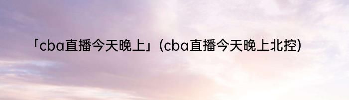 「cba直播今天晚上」(cba直播今天晚上北控) 