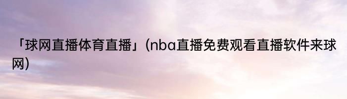 「球网直播体育直播」(nba直播免费观看直播软件来球网) 