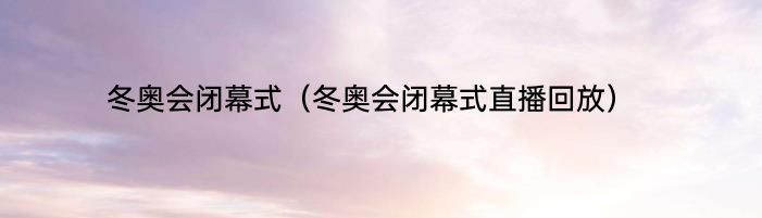 冬奥会闭幕式（冬奥会闭幕式直播回放）