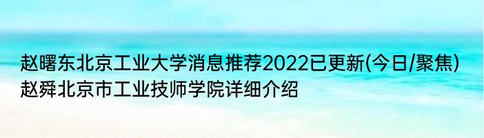 赵曙东北京工业大学消息推荐2022已更新(今日/聚焦) 赵舜北京市工业技师学院详细介绍