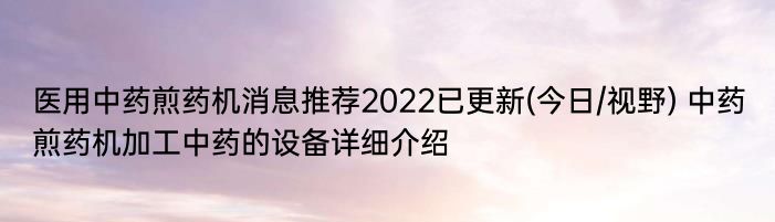 医用中药煎药机消息推荐2022已更新(今日/视野) 中药煎药机加工中药的设备详细介绍