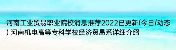 河南工业贸易职业院校消息推荐2022已更新(今日/动态) 河南机电高等专科学校经济贸易系详细介绍